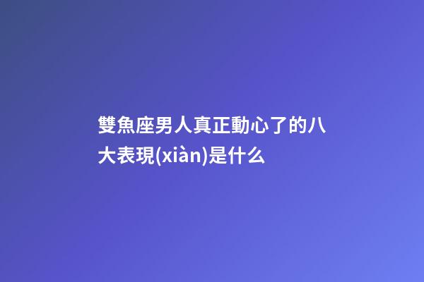 雙魚座男人真正動心了的八大表現(xiàn)是什么-第1張-星座運勢-玄機派