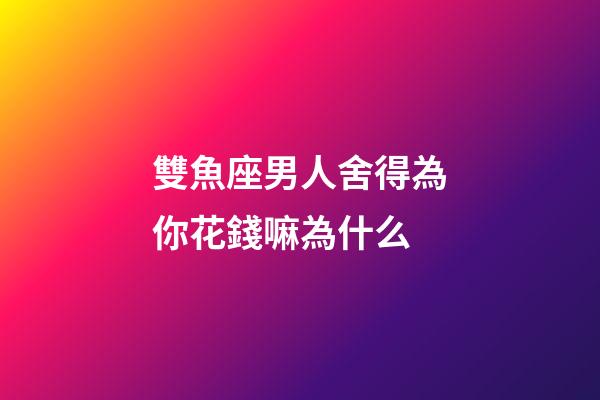 雙魚座男人舍得為你花錢嘛為什么-第1張-星座運勢-玄機派