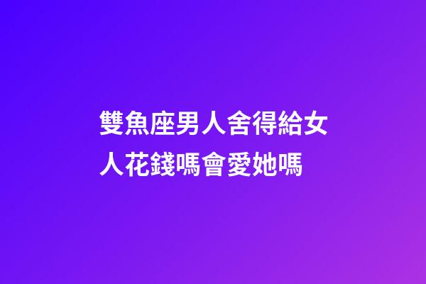 雙魚座男人舍得給女人花錢嗎會愛她嗎-第1張-星座運勢-玄機派