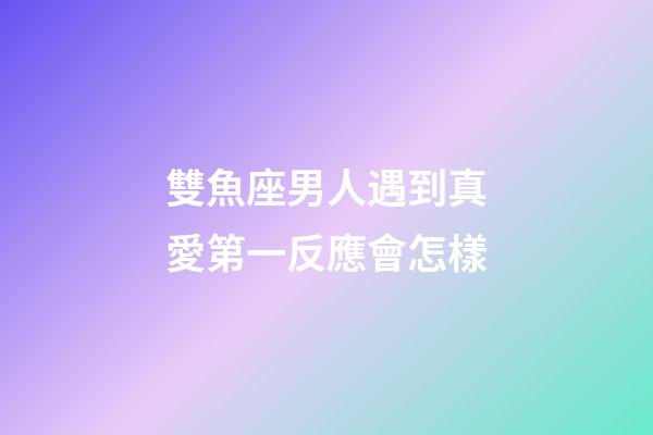 雙魚座男人遇到真愛第一反應會怎樣-第1張-星座運勢-玄機派