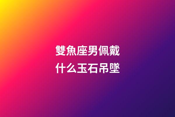 雙魚座男佩戴什么玉石吊墜-第1張-星座運勢-玄機派