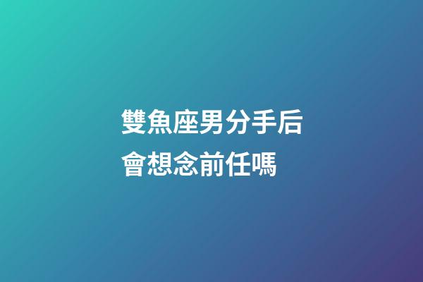 雙魚座男分手后會想念前任嗎-第1張-星座運勢-玄機派