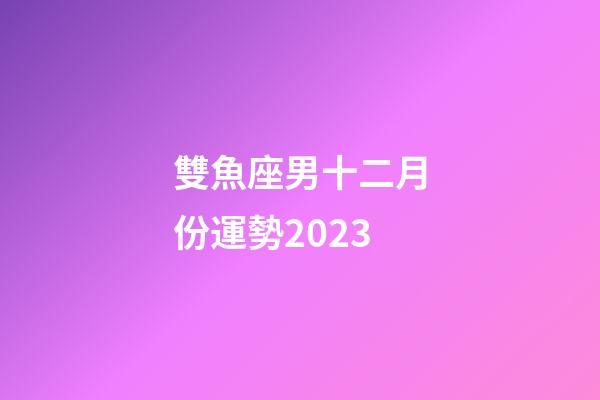 雙魚座男十二月份運勢2023-第1張-星座運勢-玄機派