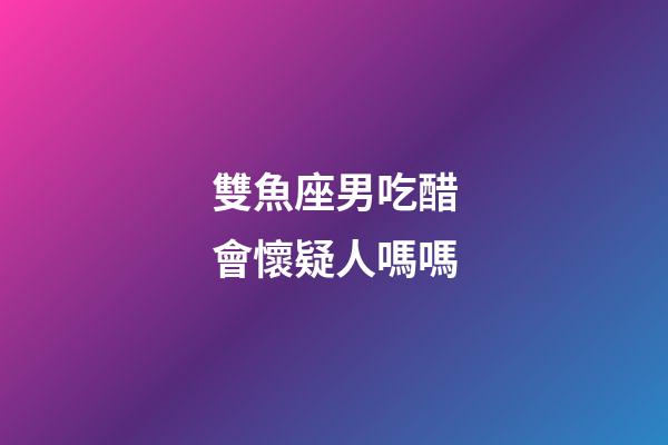 雙魚座男吃醋會懷疑人嗎嗎-第1張-星座運勢-玄機派