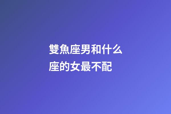 雙魚座男和什么座的女最不配-第1張-星座運(yùn)勢-玄機(jī)派