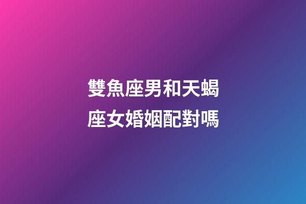 雙魚座男和天蝎座女婚姻配對嗎-第1張-星座運勢-玄機派
