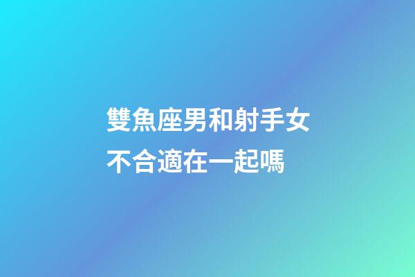 雙魚座男和射手女不合適在一起嗎-第1張-星座運勢-玄機派