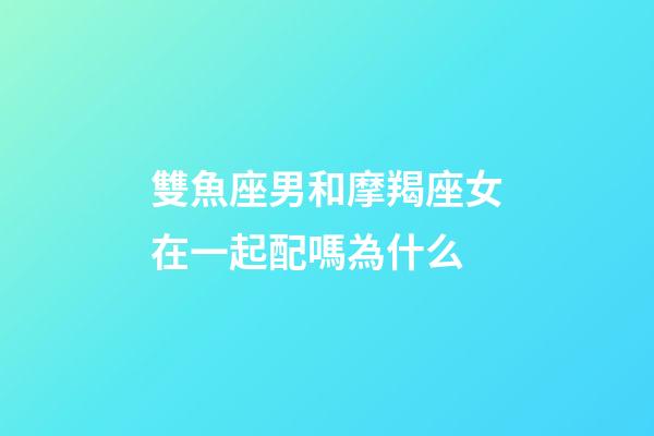 雙魚座男和摩羯座女在一起配嗎為什么-第1張-星座運勢-玄機派
