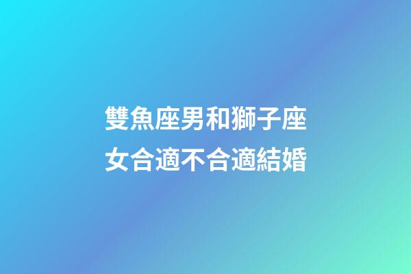 雙魚座男和獅子座女合適不合適結婚-第1張-星座運勢-玄機派