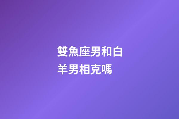 雙魚座男和白羊男相克嗎-第1張-星座運勢-玄機派