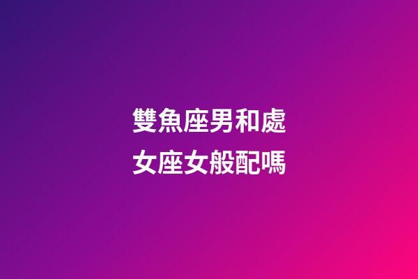 雙魚座男和處女座女般配嗎-第1張-星座運勢-玄機派