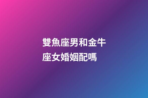 雙魚座男和金牛座女婚姻配嗎-第1張-星座運勢-玄機派