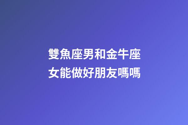 雙魚座男和金牛座女能做好朋友嗎嗎-第1張-星座運勢-玄機派