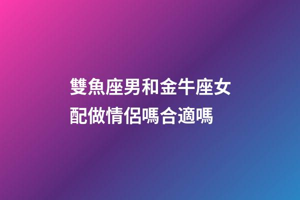雙魚座男和金牛座女配做情侶嗎合適嗎-第1張-星座運勢-玄機派