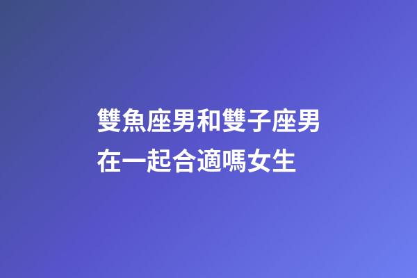 雙魚座男和雙子座男在一起合適嗎女生-第1張-星座運勢-玄機派
