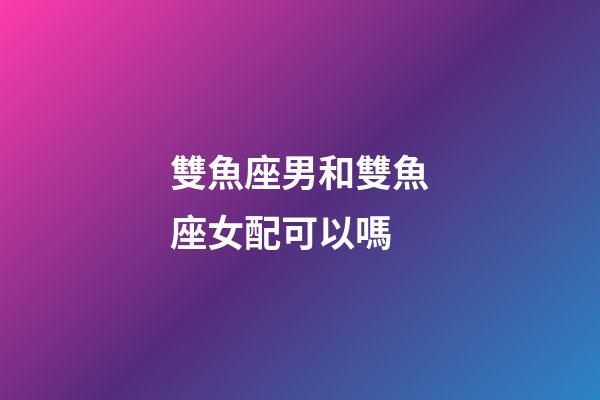 雙魚座男和雙魚座女配可以嗎-第1張-星座運勢-玄機派