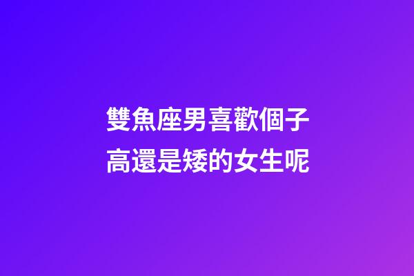 雙魚座男喜歡個子高還是矮的女生呢-第1張-星座運勢-玄機派