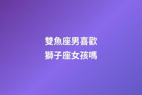 雙魚座男喜歡獅子座女孩嗎-第1張-星座運勢-玄機派