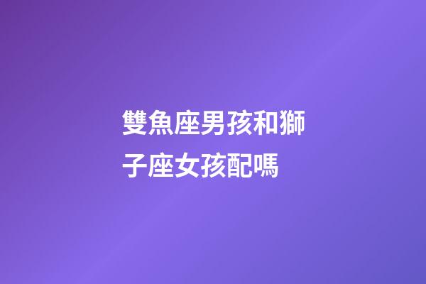 雙魚座男孩和獅子座女孩配嗎-第1張-星座運勢-玄機派