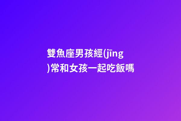 雙魚座男孩經(jīng)常和女孩一起吃飯嗎-第1張-星座運(yùn)勢(shì)-玄機(jī)派