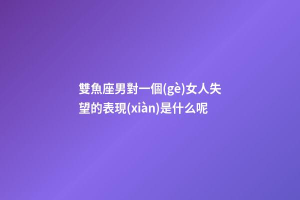 雙魚座男對一個(gè)女人失望的表現(xiàn)是什么呢-第1張-星座運(yùn)勢-玄機(jī)派