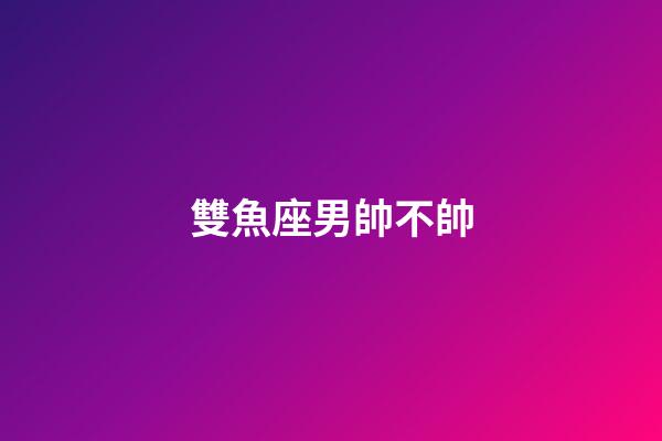 雙魚座男帥不帥-第1張-星座運勢-玄機派