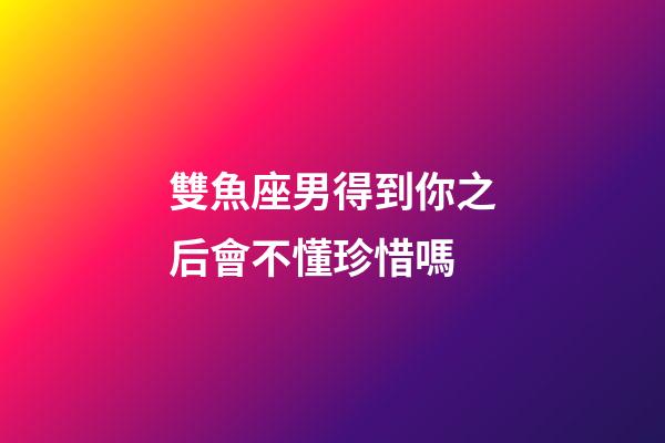 雙魚座男得到你之后會不懂珍惜嗎-第1張-星座運勢-玄機派
