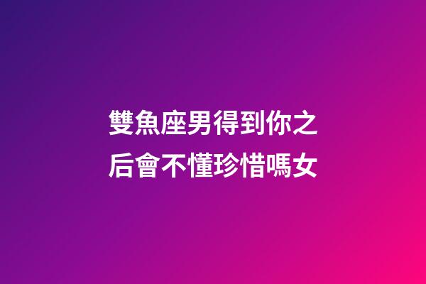 雙魚座男得到你之后會不懂珍惜嗎女-第1張-星座運勢-玄機派
