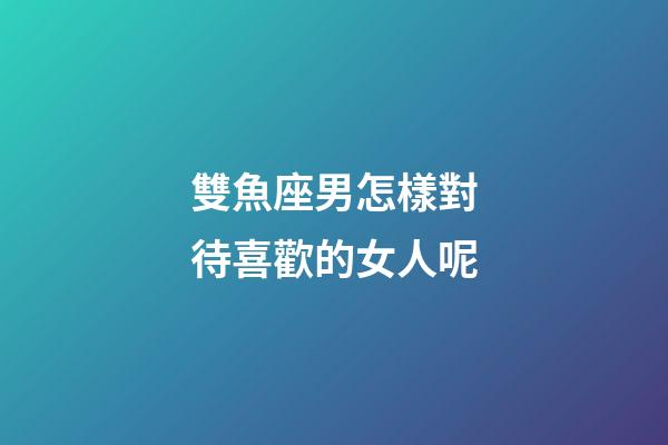 雙魚座男怎樣對待喜歡的女人呢-第1張-星座運勢-玄機派