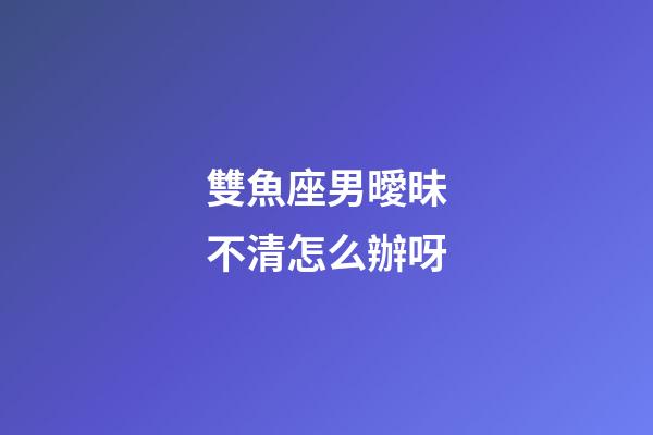 雙魚座男曖昧不清怎么辦呀-第1張-星座運(yùn)勢(shì)-玄機(jī)派