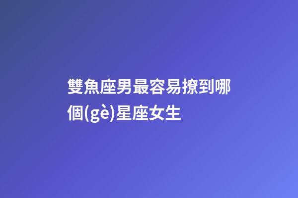 雙魚座男最容易撩到哪個(gè)星座女生-第1張-星座運(yùn)勢-玄機(jī)派