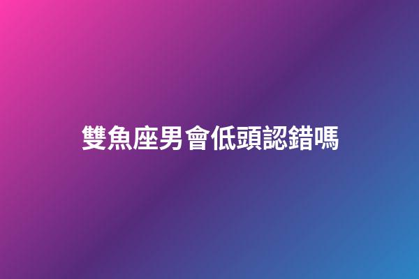 雙魚座男會低頭認錯嗎-第1張-星座運勢-玄機派