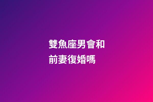 雙魚座男會和前妻復婚嗎-第1張-星座運勢-玄機派