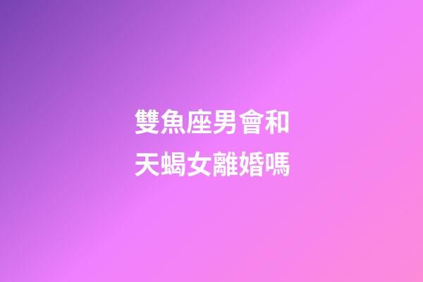 雙魚座男會和天蝎女離婚嗎-第1張-星座運勢-玄機派