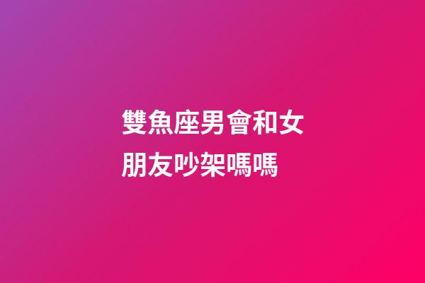 雙魚座男會和女朋友吵架嗎嗎-第1張-星座運勢-玄機派