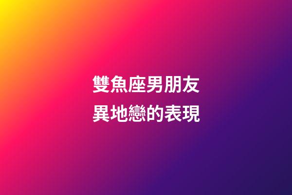 雙魚座男朋友異地戀的表現-第1張-星座運勢-玄機派