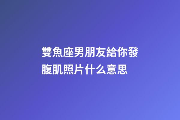 雙魚座男朋友給你發腹肌照片什么意思-第1張-星座運勢-玄機派
