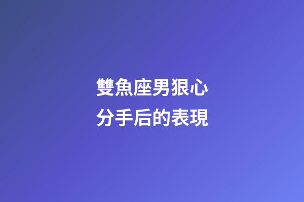 雙魚座男狠心分手后的表現-第1張-星座運勢-玄機派