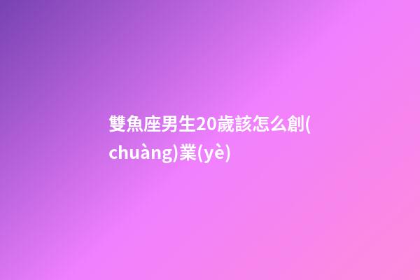 雙魚座男生20歲該怎么創(chuàng)業(yè)-第1張-星座運勢-玄機派