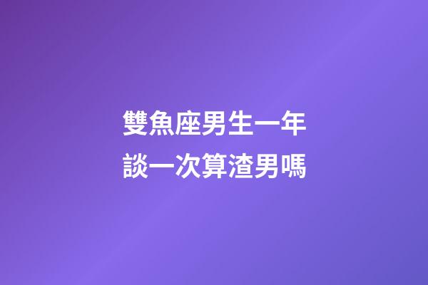 雙魚座男生一年談一次算渣男嗎-第1張-星座運勢-玄機派