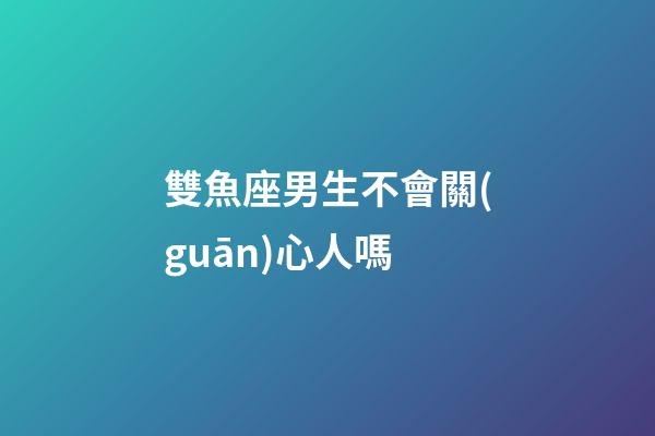 雙魚座男生不會關(guān)心人嗎-第1張-星座運(yùn)勢-玄機(jī)派