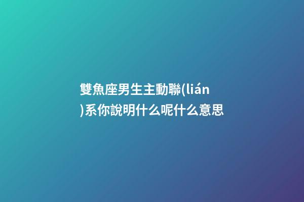 雙魚座男生主動聯(lián)系你說明什么呢什么意思-第1張-星座運(yùn)勢-玄機(jī)派