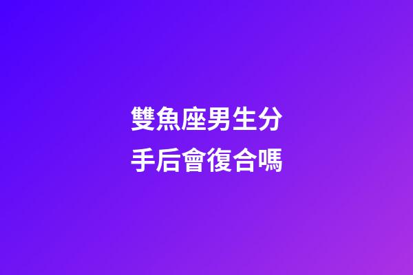 雙魚座男生分手后會復合嗎-第1張-星座運勢-玄機派