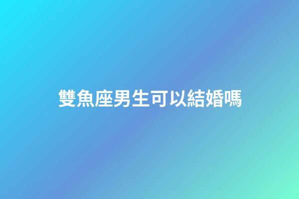 雙魚座男生可以結婚嗎-第1張-星座運勢-玄機派