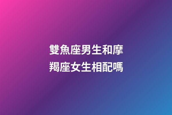 雙魚座男生和摩羯座女生相配嗎-第1張-星座運(yùn)勢-玄機(jī)派
