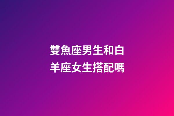 雙魚座男生和白羊座女生搭配嗎-第1張-星座運勢-玄機派