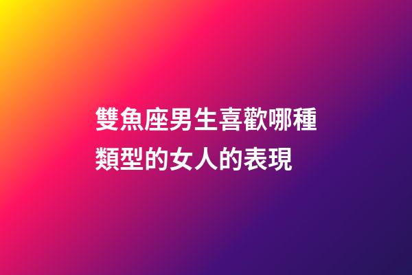 雙魚座男生喜歡哪種類型的女人的表現-第1張-星座運勢-玄機派