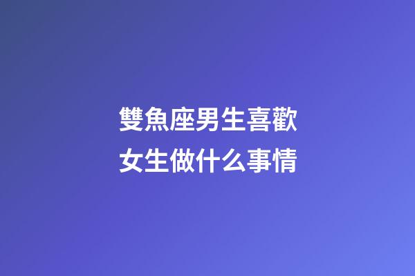 雙魚座男生喜歡女生做什么事情-第1張-星座運勢-玄機派