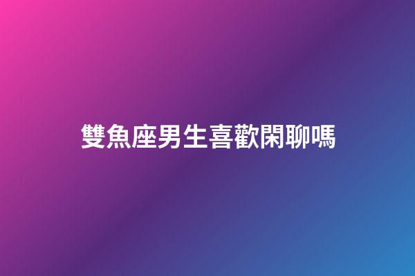 雙魚座男生喜歡閑聊嗎-第1張-星座運勢-玄機派