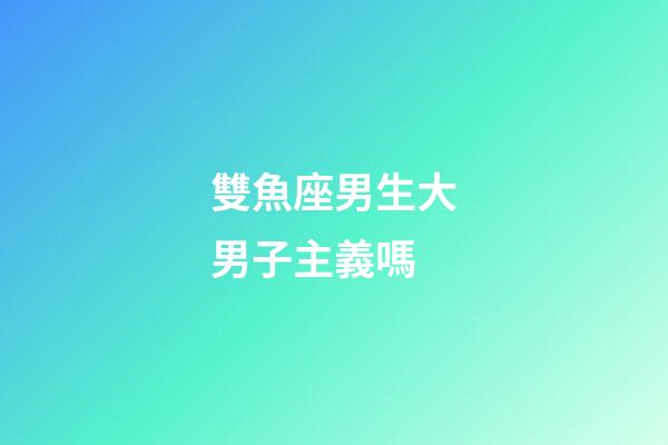 雙魚座男生大男子主義嗎-第1張-星座運勢-玄機派